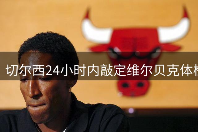 切尔西24小时内敲定维尔贝克体检 亨德森转会谈判同步进行