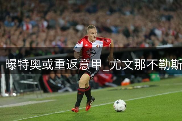 曝特奥或重返意甲 尤文那不勒斯成潜在下家需降薪